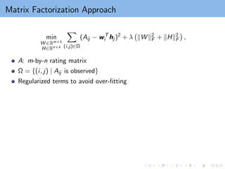 Matrix Factorization Approach
min
W ∈Rm×k
H∈Rn×k
X
(i,j)∈Ω
(Aij − wT
i hj )2
+ λ kW k2
F + kHk2
F

,
A: m-by-n rating matrix
Ω = {(i, j) | Aij is observed}
Regularized terms to avoid over-fitting
 