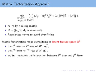 Matrix Factorization Approach
min
W ∈Rm×k
H∈Rn×k
X
(i,j)∈Ω
(Aij − wT
i hj )2
+ λ kW k2
F + kHk2
F

,
A: m-by-n rating matrix
Ω = {(i, j) | Aij is observed}
Regularized terms to avoid over-fitting
Matrix factorization maps users/items to latent feature space Rk
the ith user ⇒ ith row of W , wT
i ,
the jth item ⇒ jth row of H, hT
j .
wT
i hj : measures the interaction between ith user and jth item.
 
