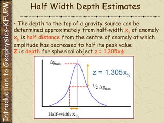 Half Width Depth Estimates •  The depth to the top of a gravity source can be determined approximately from half-width   x ½   of anomaly   x ½   is   half distance   from the centre of anomaly at which amplitude has decreased to half its peak value   Z   is  depth   for spherical object   z = 1.305x½   z = 1.305x ½ Introduction to Geophysics-KFUPM 