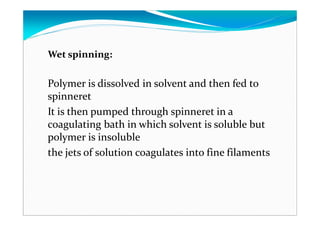 Wet spinning:
Polymer is dissolved in solvent and then fed to
spinneret
It is then pumped through spinneret in a
coagulating bath in which solvent is soluble but
polymer is insoluble
the jets of solution coagulates into fine filaments
 