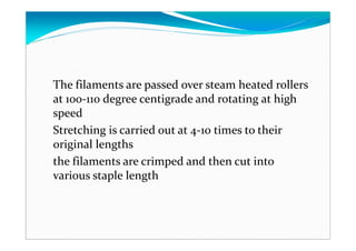 The filaments are passed over steam heated rollers
at 100-110 degree centigrade and rotating at high
speed
Stretching is carried out at 4-10 times to their
original lengths
the filaments are crimped and then cut into
various staple length
 