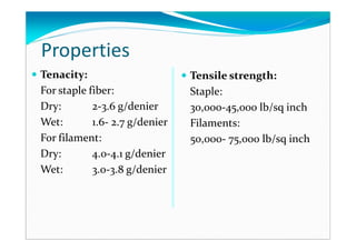 Properties
Tenacity:
For staple fiber:
Dry: 2-3.6 g/denier
Wet: 1.6- 2.7 g/denier
For filament:
Dry: 4.0-4.1 g/denier
Wet: 3.0-3.8 g/denier
Tensile strength:
Staple:
30,000-45,000 lb/sq inch
Filaments:
50,000- 75,000 lb/sq inch
 