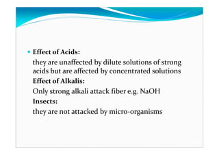 Effect of Acids:
they are unaffected by dilute solutions of strong
acids but are affected by concentrated solutions
Effect of Alkalis:
Only strong alkali attack fiber e.g. NaOH
Insects:
they are not attacked by micro-organisms
 