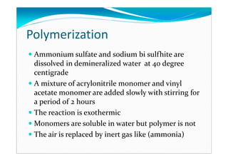 Polymerization
Ammonium sulfate and sodium bi sulfhite are
dissolved in demineralized water at 40 degree
centigrade
A mixture of acrylonitrile monomer and vinyl
acetate monomer are added slowly with stirring for
a period of 2 hours
The reaction is exothermic
Monomers are soluble in water but polymer is not
The air is replaced by inert gas like (ammonia)
 
