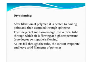 Dry spinning:
After filtration of polymer, it is heated to boiling
point and then extruded through spinneret
The fine jets of solution emerge into vertical tube
through which air is flowing at high temperature
(400 degree centigrade is flowing)
As jets fall through the tube, the solvent evaporate
and leave solid filaments of polymer
 