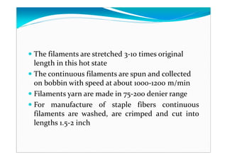 The filaments are stretched 3-10 times original
length in this hot state
The continuous filaments are spun and collected
on bobbin with speed at about 1000-1200 m/min
Filaments yarn are made in 75-200 denier range
For manufacture of staple fibers continuous
filaments are washed, are crimped and cut into
lengths 1.5-2 inch
 