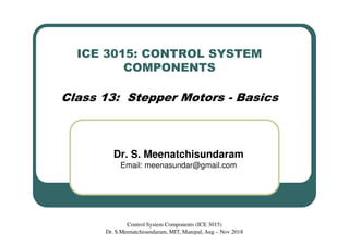 ICE 3015: CONTROL SYSTEM
COMPONENTS
Class 13: Stepper Motors - Basics
Dr. S. Meenatchisundaram
Email: meenasundar@gmail.com
Control System Components (ICE 3015)
Dr. S.Meenatchisundaram, MIT, Manipal, Aug – Nov 2018
 