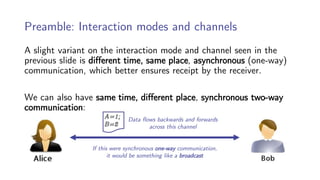 Preamble: Interaction modes and channels
A slight variant on the interaction mode and channel seen in the
previous slide is different time, same place, asynchronous (one-way)
communication, which better ensures receipt by the receiver.
We can also have same time, different place, synchronous two-way
communication:
If this were synchronous one-way communication,
it would be something like a broadcast
Data flows backwards and forwards
across this channel
 