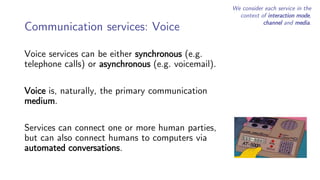 Communication services: Voice
Voice services can be either synchronous (e.g.
telephone calls) or asynchronous (e.g. voicemail).
Voice is, naturally, the primary communication
medium.
Services can connect one or more human parties,
but can also connect humans to computers via
automated conversations.
We consider each service in the
context of interaction mode,
channel and media.
 