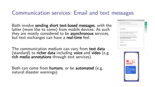 Communication services: Email and text messages
Both involve sending short text-based messages, with the
latter (more like to come) from mobile devices. As such
they are mostly considered to be asynchronous services,
but text exchanges can have a real-time feel.
The communication medium can vary from text data
(standard) to richer data including voice and video (e.g.
rich media annotations through text services).
Both can come from humans, or be automated (e.g.
natural disaster warnings).
 