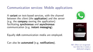 Communication services: Mobile applications
A variant on text-based services, with the channel
between the client (the application) and the server
(e.g. the company owning the application)
facilitating synchronous and asynchronous
communication (e.g. instant messaging).
Equally rich communication media are employed.
Can also be automated (e.g. notifications).
NB. Often not recognised,
but feels like it needs a
dedicated category
 