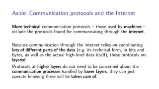 Aside: Communication protocols and the Internet
More technical communication protocols – those used by machines –
include the protocols found for communicating through the internet.
Because communication through the internet relies on coordinating
lots of different parts of the data (e.g. its technical form, in bits and
bytes, as well as the actual high-level data itself), these protocols are
layered.
Protocols at higher layers do not need to be concerned about the
communication processes handled by lower layers, they can just
operate knowing these will be taken care of.
 