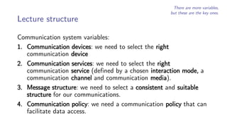 Lecture structure
Communication system variables:
1. Communication devices: we need to select the right
communication device
2. Communication services: we need to select the right
communication service (defined by a chosen interaction mode, a
communication channel and communication media).
3. Message structure: we need to select a consistent and suitable
structure for our communications.
4. Communication policy: we need a communication policy that can
facilitate data access.
There are more variables,
but these are the key ones.
 