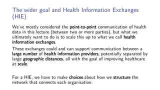 The wider goal and Health Information Exchanges
(HIE)
We’ve mostly considered the point-to-point communication of health
data in this lecture (between two or more parties), but what we
ultimately want to do is to scale this up to what we call health
information exchanges.
These exchanges could and can support communication between a
large number of health information providers, potentially separated by
large geographic distances, all with the goal of improving healthcare
at scale.
For a HIE, we have to make choices about how we structure the
network that connects each organisation:
 
