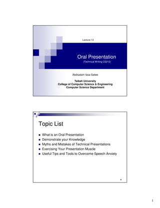 Lecture 13




                         Oral Presentation
                              (Technical Writing CS212)




                     Abdisalam Issa-Salwe

                        Taibah University
           College of Computer Science & Engineering
                 Computer Science Department




Topic List
 What is an Oral Presentation
 Demonstrate your Knowledge
 Myths and Mistakes of Technical Presentations
 Exercising Your Presentation Muscle
 Useful Tips and Tools to Overcome Speech Anxiety




                                                          2




                                                              1
 