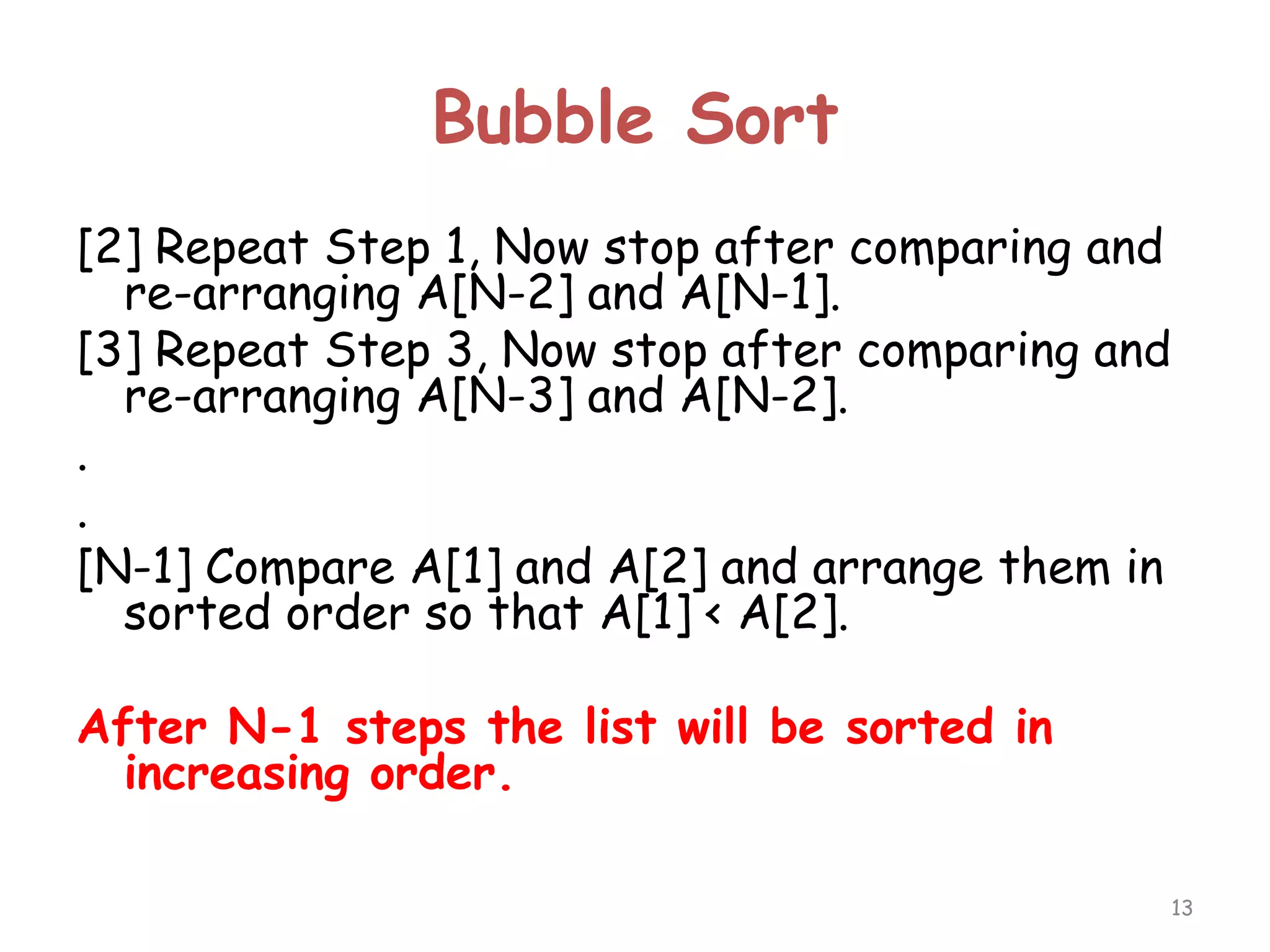 Bubble Sort
[2] Repeat Step 1, Now stop after comparing and
re-arranging A[N-2] and A[N-1].
[3] Repeat Step 3, Now stop after comparing and
re-arranging A[N-3] and A[N-2].
.
.
[N-1] Compare A[1] and A[2] and arrange them in
sorted order so that A[1] < A[2].
After N-1 steps the list will be sorted in
increasing order.
13

 