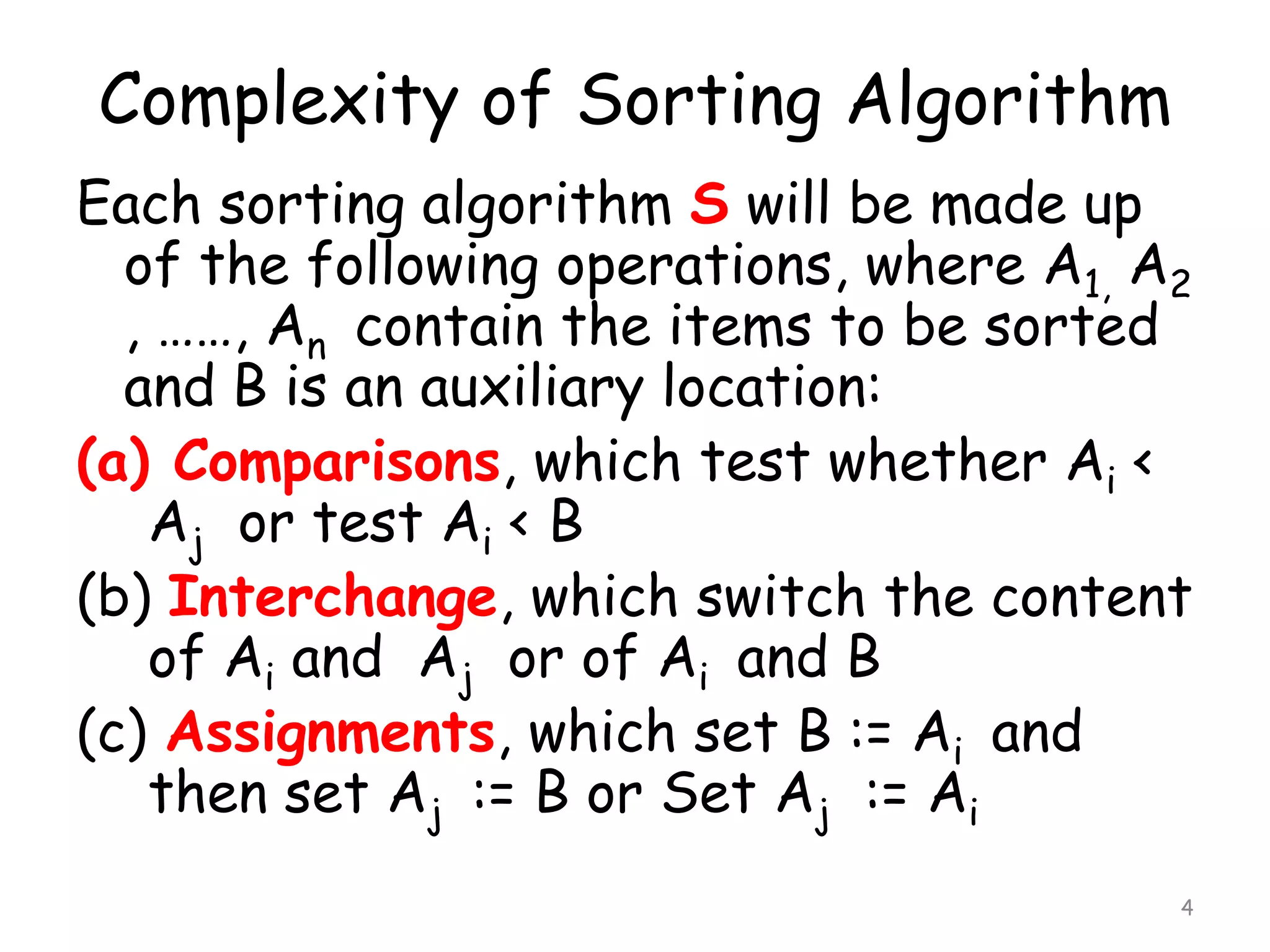 Complexity of Sorting Algorithm
Each sorting algorithm S will be made up
of the following operations, where A1, A2
, ……, An contain the items to be sorted
and B is an auxiliary location:
(a) Comparisons, which test whether Ai <
Aj or test Ai < B
(b) Interchange, which switch the content
of Ai and Aj or of Ai and B
(c) Assignments, which set B := Ai and
then set Aj := B or Set Aj := Ai
4

 