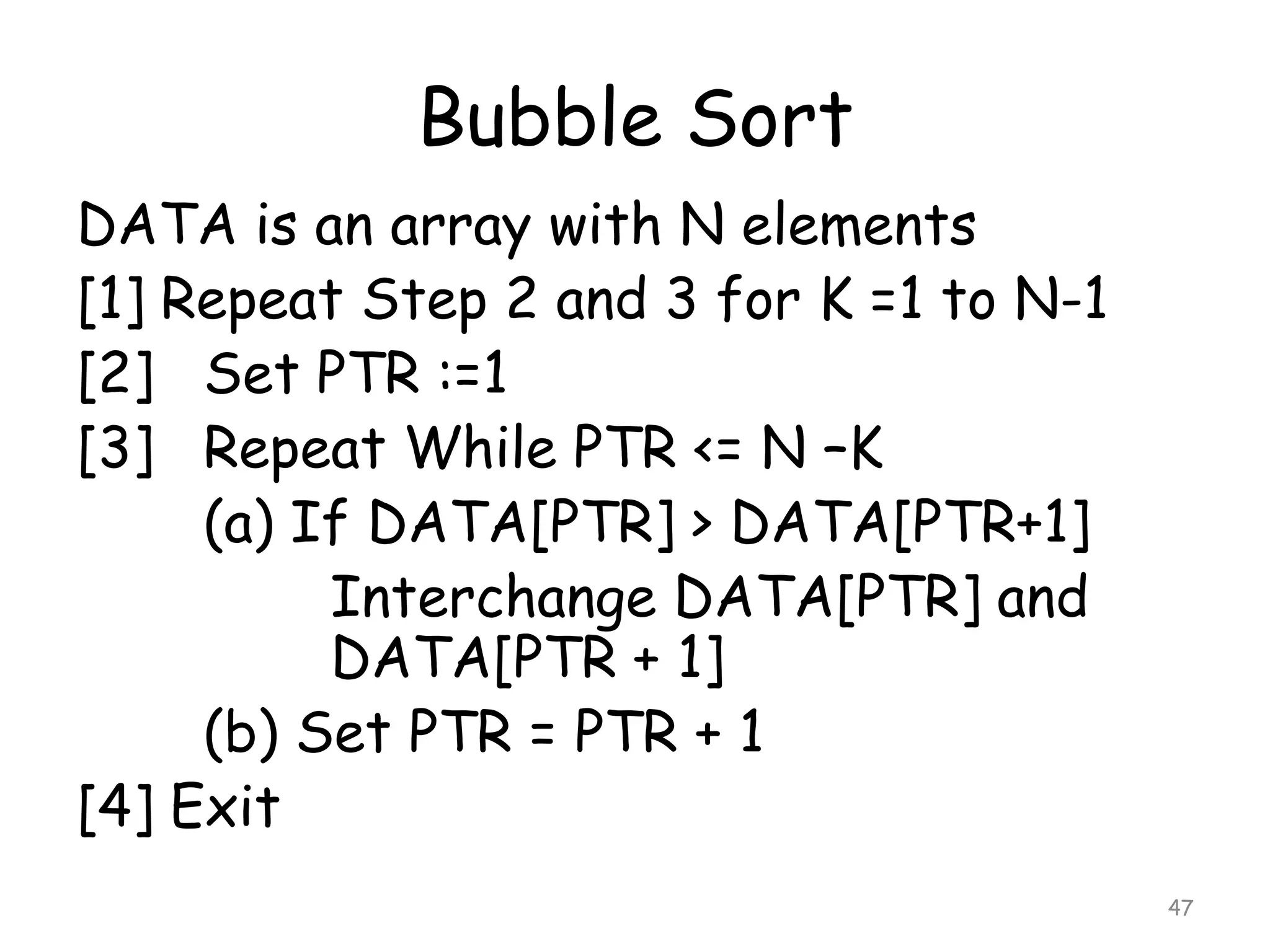 Bubble Sort
DATA is an array with N elements
[1] Repeat Step 2 and 3 for K =1 to N-1
[2] Set PTR :=1
[3] Repeat While PTR <= N –K
(a) If DATA[PTR] > DATA[PTR+1]
Interchange DATA[PTR] and
DATA[PTR + 1]
(b) Set PTR = PTR + 1
[4] Exit
47

 