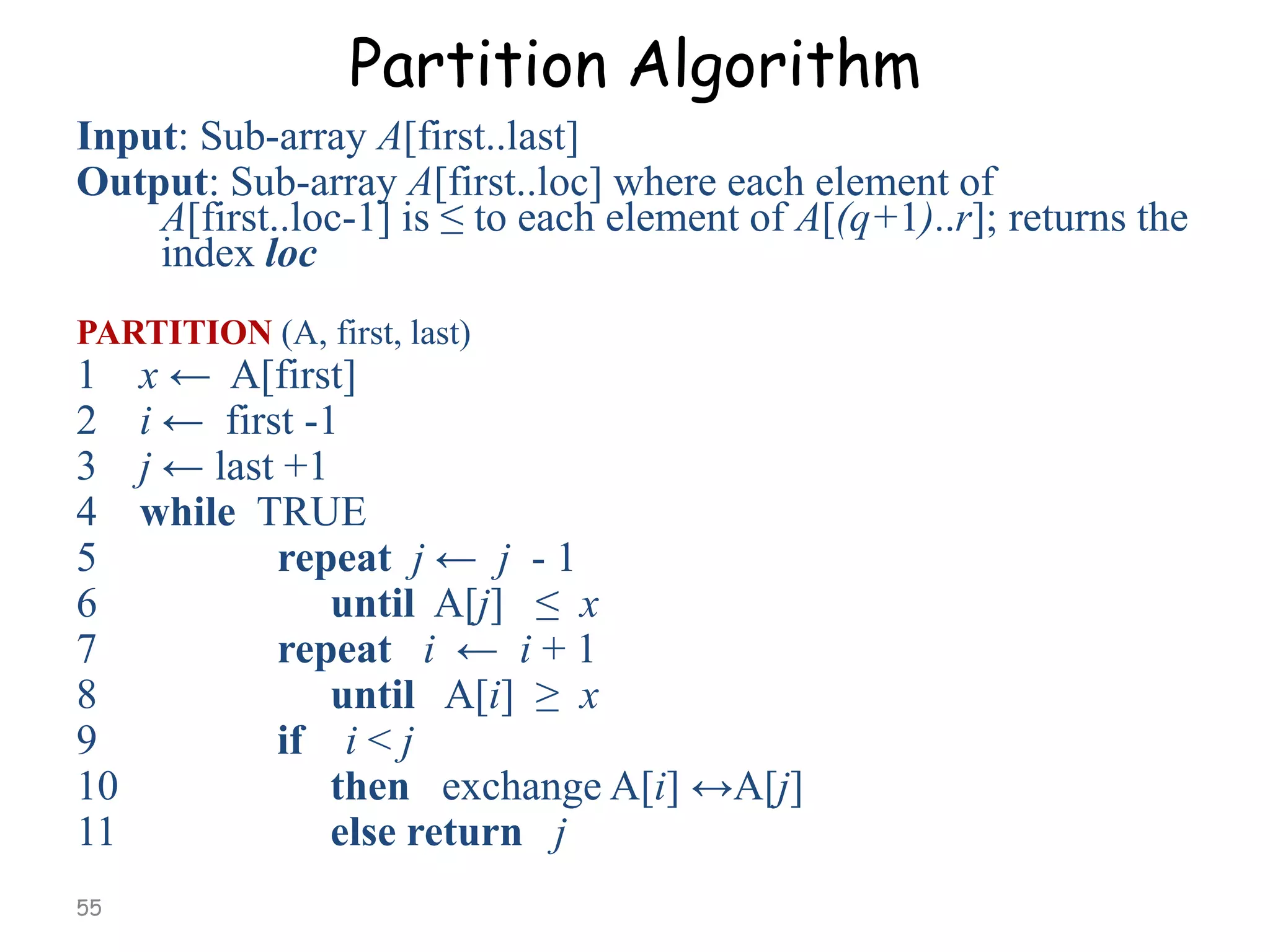 Partition Algorithm
Input: Sub-array A[first..last]
Output: Sub-array A[first..loc] where each element of
A[first..loc-1] is ≤ to each element of A[(q+1)..r]; returns the
index loc
PARTITION (A, first, last)

1
2
3
4
5
6
7
8
9
10
11
55

x ← A[first]
i ← first -1
j ← last +1
while TRUE
repeat j ← j - 1
until A[j] ≤ x
repeat i ← i + 1
until A[i] ≥ x
if i < j
then exchange A[i] ↔A[j]
else return j

 