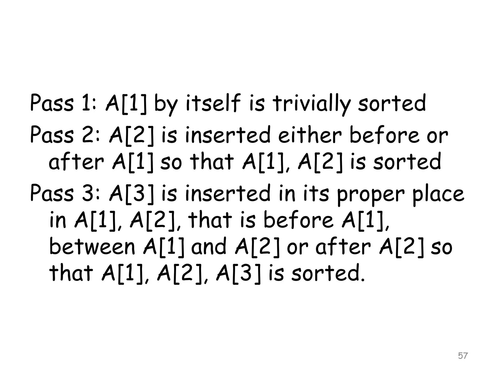 Pass 1: A[1] by itself is trivially sorted
Pass 2: A[2] is inserted either before or
after A[1] so that A[1], A[2] is sorted
Pass 3: A[3] is inserted in its proper place
in A[1], A[2], that is before A[1],
between A[1] and A[2] or after A[2] so
that A[1], A[2], A[3] is sorted.

57

 
