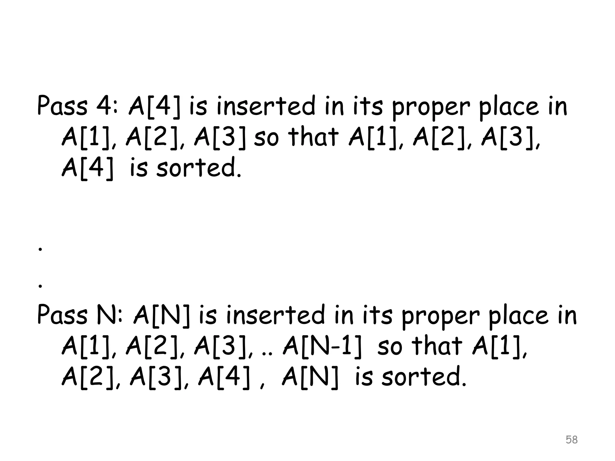 Pass 4: A[4] is inserted in its proper place in
A[1], A[2], A[3] so that A[1], A[2], A[3],
A[4] is sorted.
.
.
Pass N: A[N] is inserted in its proper place in
A[1], A[2], A[3], .. A[N-1] so that A[1],
A[2], A[3], A[4] , A[N] is sorted.
58

 