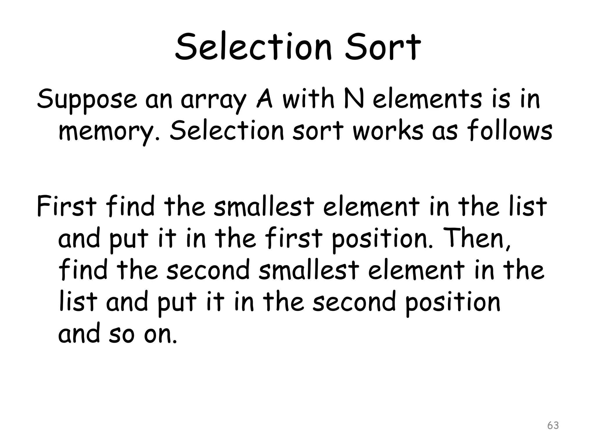 Selection Sort
Suppose an array A with N elements is in
memory. Selection sort works as follows
First find the smallest element in the list
and put it in the first position. Then,
find the second smallest element in the
list and put it in the second position
and so on.

63

 