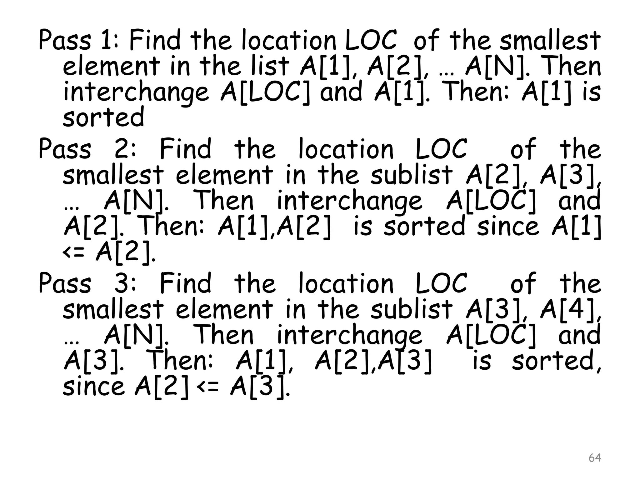 Pass 1: Find the location LOC of the smallest
element in the list A[1], A[2], … A[N]. Then
interchange A[LOC] and A[1]. Then: A[1] is
sorted
Pass 2: Find the location LOC
of the
smallest element in the sublist A[2], A[3],
… A[N]. Then interchange A[LOC] and
A[2]. Then: A[1],A[2] is sorted since A[1]
<= A[2].
Pass 3: Find the location LOC
of the
smallest element in the sublist A[3], A[4],
… A[N]. Then interchange A[LOC] and
A[3]. Then: A[1], A[2],A[3] is sorted,
since A[2] <= A[3].
64

 