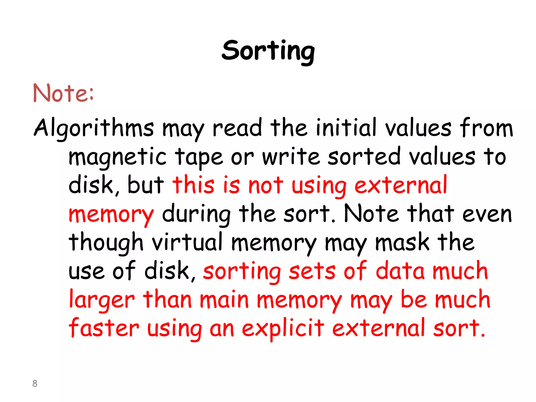 Sorting
Note:
Algorithms may read the initial values from
magnetic tape or write sorted values to
disk, but this is not using external
memory during the sort. Note that even
though virtual memory may mask the
use of disk, sorting sets of data much
larger than main memory may be much
faster using an explicit external sort.
8

 
