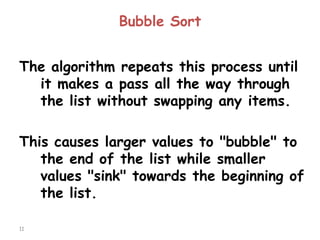 Bubble Sort
The algorithm repeats this process until
it makes a pass all the way through
the list without swapping any items.

This causes larger values to "bubble" to
the end of the list while smaller
values "sink" towards the beginning of
the list.
11

 