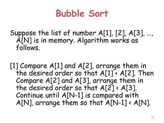 Bubble Sort
Suppose the list of number A[1], [2], A[3], …,
A[N] is in memory. Algorithm works as
follows.
[1] Compare A[1] and A[2], arrange them in
the desired order so that A[1] < A[2]. Then
Compare A[2] and A[3], arrange them in
the desired order so that A[2] < A[3].
Continue until A[N-1] is compared with
A[N], arrange them so that A[N-1] < A[N].
12

 