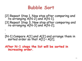 Bubble Sort
[2] Repeat Step 1, Now stop after comparing and
re-arranging A[N-2] and A[N-1].
[3] Repeat Step 3, Now stop after comparing and
re-arranging A[N-3] and A[N-2].
.
.
[N-1] Compare A[1] and A[2] and arrange them in
sorted order so that A[1] < A[2].
After N-1 steps the list will be sorted in
increasing order.
13

 