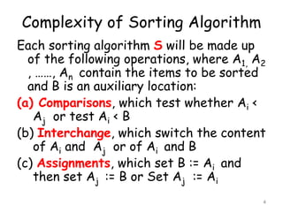 Complexity of Sorting Algorithm
Each sorting algorithm S will be made up
of the following operations, where A1, A2
, ……, An contain the items to be sorted
and B is an auxiliary location:
(a) Comparisons, which test whether Ai <
Aj or test Ai < B
(b) Interchange, which switch the content
of Ai and Aj or of Ai and B
(c) Assignments, which set B := Ai and
then set Aj := B or Set Aj := Ai
4

 