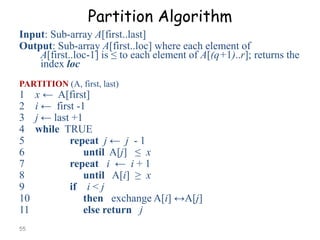 Partition Algorithm
Input: Sub-array A[first..last]
Output: Sub-array A[first..loc] where each element of
A[first..loc-1] is ≤ to each element of A[(q+1)..r]; returns the
index loc
PARTITION (A, first, last)

1
2
3
4
5
6
7
8
9
10
11
55

x ← A[first]
i ← first -1
j ← last +1
while TRUE
repeat j ← j - 1
until A[j] ≤ x
repeat i ← i + 1
until A[i] ≥ x
if i < j
then exchange A[i] ↔A[j]
else return j

 