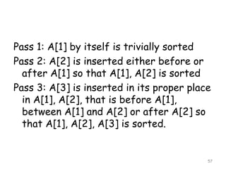 Pass 1: A[1] by itself is trivially sorted
Pass 2: A[2] is inserted either before or
after A[1] so that A[1], A[2] is sorted
Pass 3: A[3] is inserted in its proper place
in A[1], A[2], that is before A[1],
between A[1] and A[2] or after A[2] so
that A[1], A[2], A[3] is sorted.

57

 