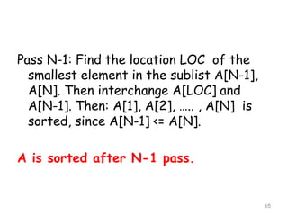 Pass N-1: Find the location LOC of the
smallest element in the sublist A[N-1],
A[N]. Then interchange A[LOC] and
A[N-1]. Then: A[1], A[2], ….. , A[N] is
sorted, since A[N-1] <= A[N].
A is sorted after N-1 pass.

65

 