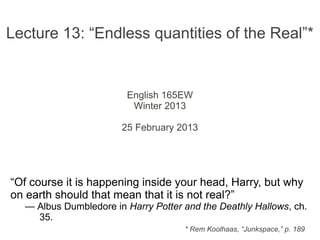 Lecture 13: “Endless quantities of the Real”*
English 165EW
Winter 2013
25 February 2013
“Of course it is happening inside your head, Harry, but why
on earth should that mean that it is not real?”
— Albus Dumbledore in Harry Potter and the Deathly Hallows, ch.
35.
* Rem Koolhaas, “Junkspace,” p. 189
 
