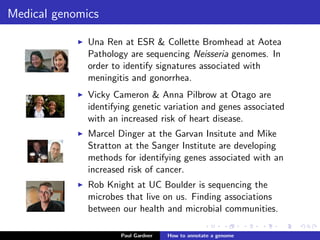Medical genomics
Vicky Cameron & Anna Pilbrow at Otago are
identifying genetic variation and genes associated
with an increased risk of heart disease.
Mike Stratton at the Sanger Institute is hunting
for genetic variation that is associated with an
increased risk of cancer.
Rob Knight at UC Boulder is sequencing the
microbes that live on us. Finding associations
between our health and microbial communities.
See Rob’s TEDTalk.
Paul Gardner Genome annotation
 