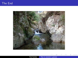 Protein mass spectrometry: strengths and weaknesses
Protein mass spectrometry
Strengths:
Experimental support for translated regions
Identiﬁes alternative isoforms and post-translational
modiﬁcations (Ezkurdia et al. 2012)
Weaknesses:
Expensive & lots of work
Misses genes transcribed in speciﬁc developmental stages,
tissues & environmental conditions
Currently technology generally only detects the most
abundant proteins
Ezkurdia et al. (2012) Comparative proteomics reveals a signiﬁcant bias toward alternative protein isoforms with
conserved structure and function. Mol Biol Evol.
Paul Gardner Genome annotation
 