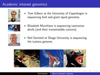 Academic interest genomics
Tom Gilbert at the University of Copenhagen is
sequencing bird and giant squid genomes.
Elizabeth Murchison is sequencing tasmanian
devils (and their transmissible cancers). See
Liz’s TEDTalk.
Neil Gemmel at Otago University is sequencing
the tuatara genome.
Paul Gardner Genome annotation
 