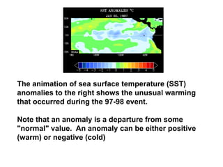 The animation of sea surface temperature (SST)
anomalies to the right shows the unusual warming
that occurred during the 97-98 event.
Note that an anomaly is a departure from some
"normal" value. An anomaly can be either positive
(warm) or negative (cold)

 