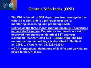 Oceanic Niño Index (ONI)
• The ONI is based on SST departures from average in the
Niño 3.4 region, and is a principal measure for
monitoring, assessing, and predicting ENSO.
• Defined as the three-month running-mean SST departures
in the Niño 3.4 region. Departures are based on a set of
improved homogeneous historical SST analyses
(Extended Reconstructed SST – ERSST.v3b). The SST
reconstruction methodology is described in Smith et
al., 2008, J. Climate, vol. 21, 2283-2296.)
• NOAA’s operational definitions of El Niño and La Niña are
keyed to the ONI index.

 