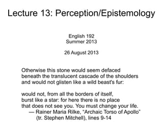 Lecture 13: Perception/Epistemology
English 192
Summer 2013
26 August 2013
Otherwise this stone would seem defaced
beneath the translucent cascade of the shoulders
and would not glisten like a wild beast's fur:
would not, from all the borders of itself,
burst like a star: for here there is no place
that does not see you. You must change your life.
— Rainer Maria Rilke, “Archaic Torso of Apollo”
(tr. Stephen Mitchell), lines 9-14
 