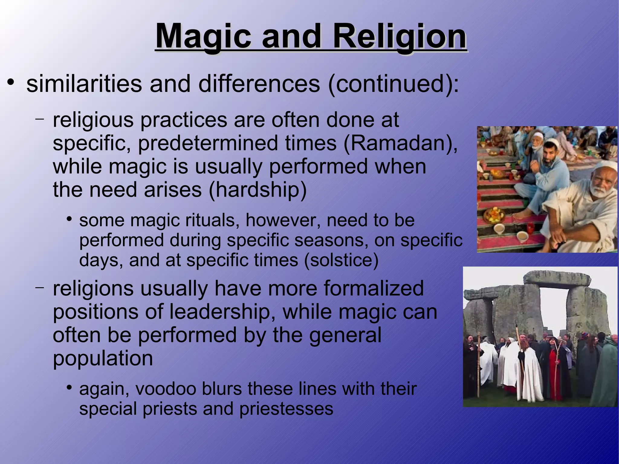 Magic and Religion similarities and differences (continued): religious practices are often done at specific, predetermined times (Ramadan), while magic is usually performed when the need arises (hardship) some magic rituals, however, need to be performed during specific seasons, on specific days, and at specific times (solstice) religions usually have more formalized positions of leadership, while magic can often be performed by the general population again, voodoo blurs these lines with their special priests and priestesses 