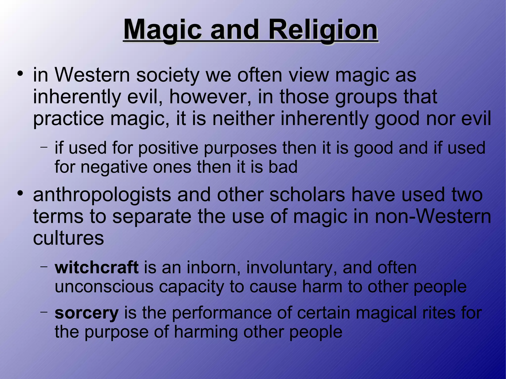 Magic and Religion in Western society we often view magic as inherently evil, however, in those groups that practice magic, it is neither inherently good nor evil  if used for positive purposes then it is good and if used for negative ones then it is bad anthropologists and other scholars have used two terms to separate the use of magic in non-Western cultures witchcraft  is an inborn, involuntary, and often unconscious capacity to cause harm to other people sorcery  is the performance of certain magical rites for the purpose of harming other people 