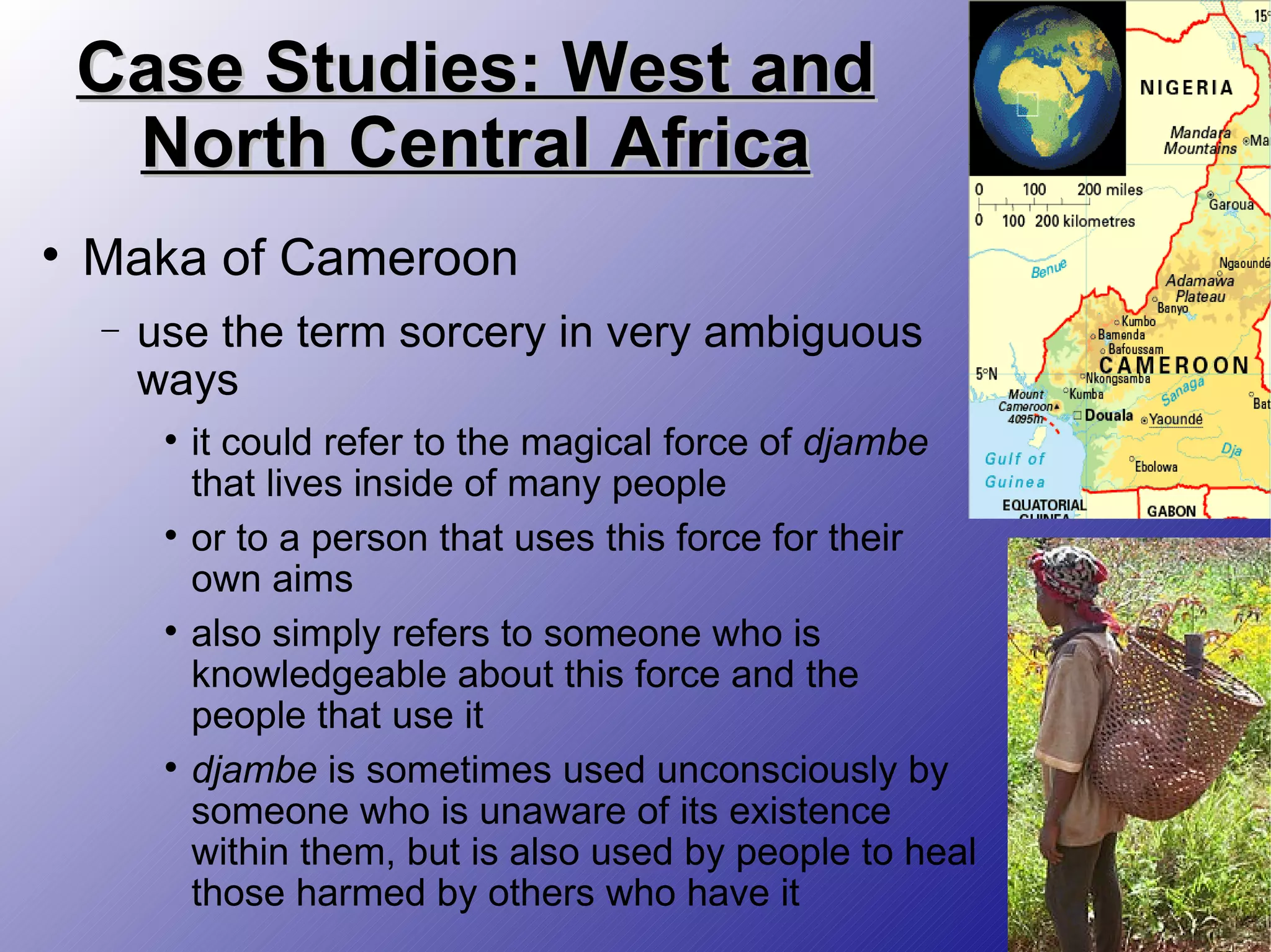 Case Studies: West and North Central Africa Maka of Cameroon use the term sorcery in very ambiguous ways it could refer to the magical force of  djambe  that lives inside of many people  or to a person that uses this force for their own aims also simply refers to someone who is knowledgeable about this force and the people that use it  djambe  is sometimes used unconsciously by someone who is unaware of its existence within them, but is also used by people to heal those harmed by others who have it 