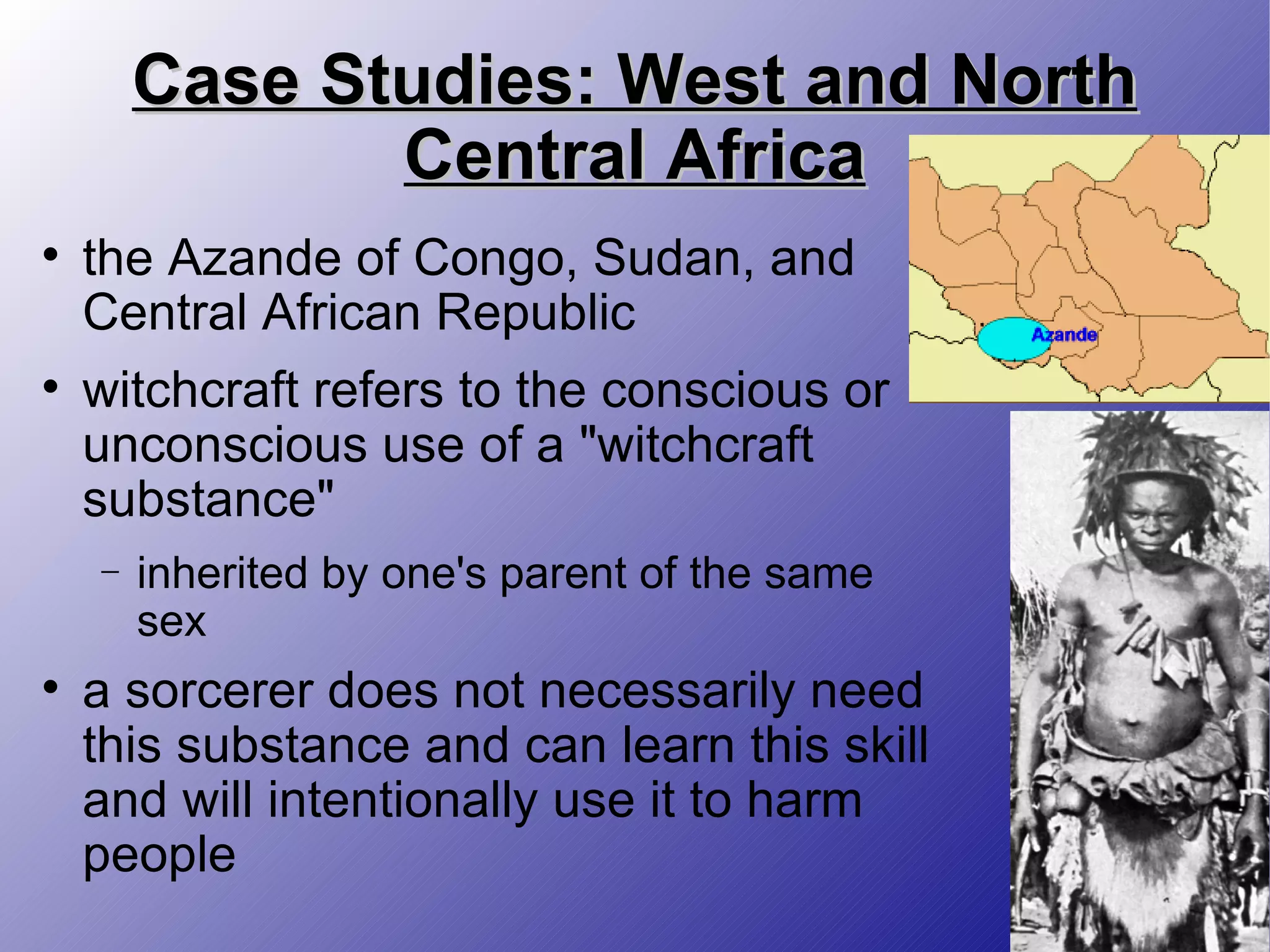 Case Studies: West and North Central Africa the Azande of Congo, Sudan, and Central African Republic witchcraft refers to the conscious or unconscious use of a &quot;witchcraft substance&quot; inherited by one's parent of the same sex a sorcerer does not necessarily need this substance and can learn this skill and will intentionally use it to harm people 