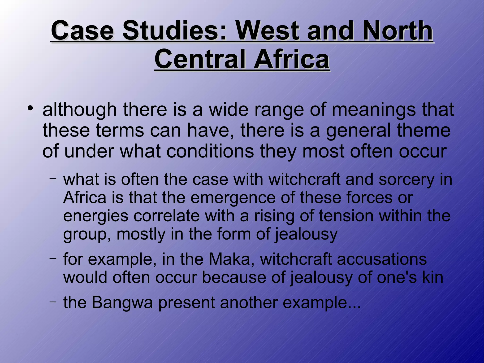 Case Studies: West and North Central Africa although there is a wide range of meanings that these terms can have, there is a general theme of under what conditions they most often occur  what is often the case with witchcraft and sorcery in Africa is that the emergence of these forces or energies correlate with a rising of tension within the group, mostly in the form of jealousy for example, in the Maka, witchcraft accusations would often occur because of jealousy of one's kin the Bangwa present another example... 