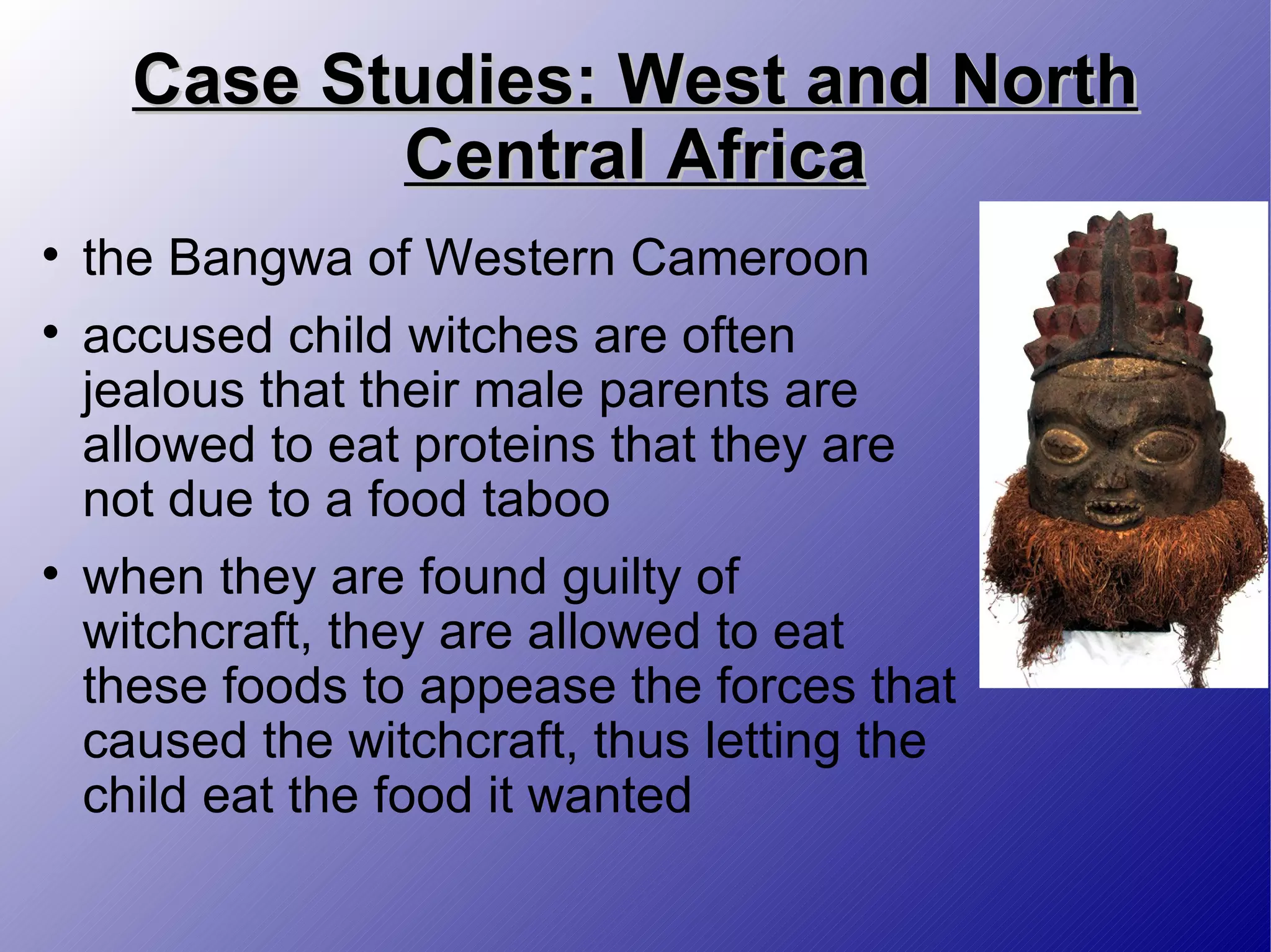 Case Studies: West and North Central Africa the Bangwa of Western Cameroon accused child witches are often jealous that their male parents are allowed to eat proteins that they are not due to a food taboo when they are found guilty of witchcraft, they are allowed to eat these foods to appease the forces that caused the witchcraft, thus letting the child eat the food it wanted 