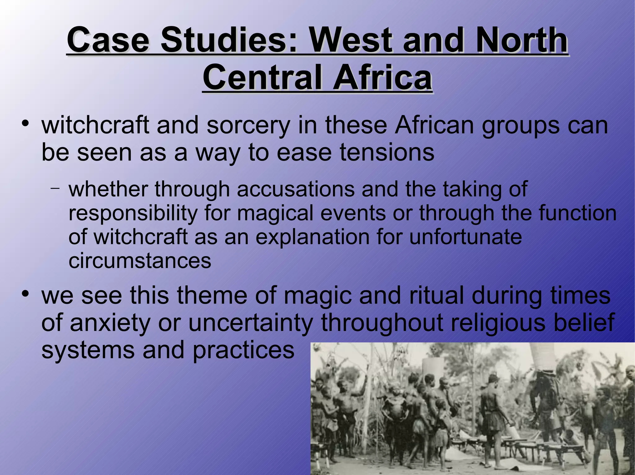 Case Studies: West and North Central Africa witchcraft and sorcery in these African groups can be seen as a way to ease tensions whether through accusations and the taking of responsibility for magical events or through the function of witchcraft as an explanation for unfortunate circumstances we see this theme of magic and ritual during times of anxiety or uncertainty throughout religious belief systems and practices 