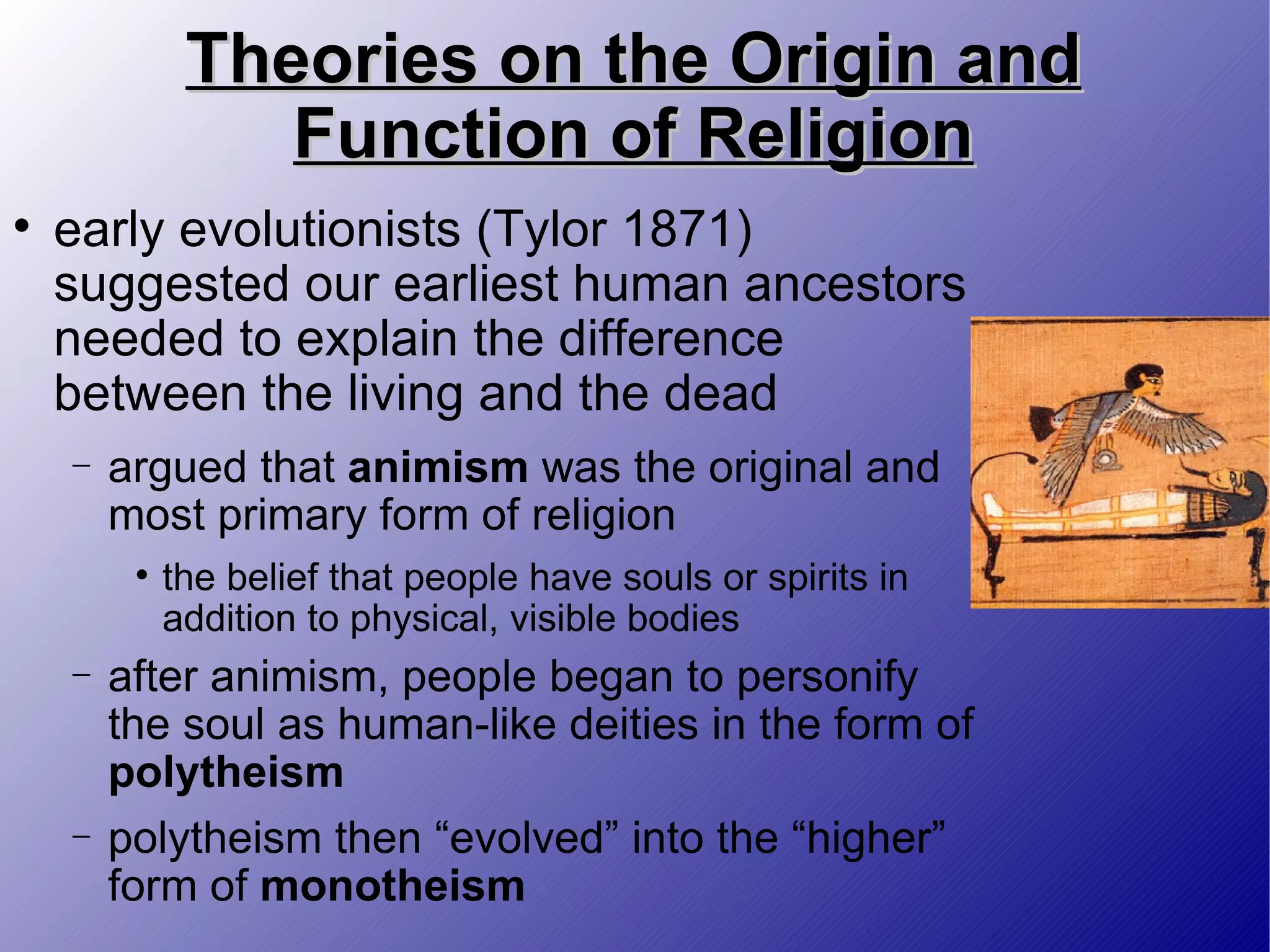 Theories on the Origin and Function of Religion early evolutionists (Tylor 1871) suggested our earliest human ancestors needed to explain the difference between the living and the dead argued that  animism  was the original and most primary form of religion the belief that people have souls or spirits in addition to physical, visible bodies after animism, people began to personify the soul as human-like deities in the form of  polytheism polytheism then “evolved” into the “higher” form of  monotheism 